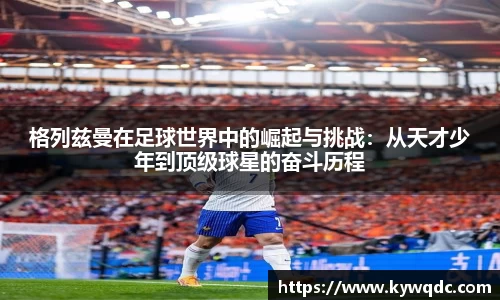 格列兹曼在足球世界中的崛起与挑战：从天才少年到顶级球星的奋斗历程